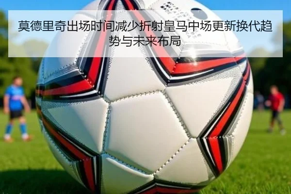 莫德里奇出场时间减少折射皇马中场更新换代趋势与未来布局