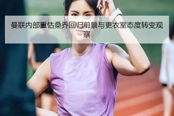曼联内部重估桑乔回归前景与更衣室态度转变观察