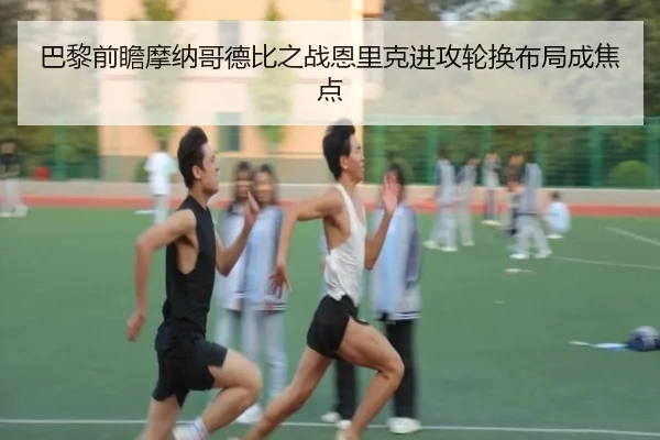 巴黎前瞻摩纳哥德比之战恩里克进攻轮换布局成焦点