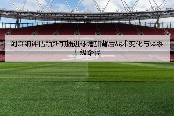 阿森纳评估赖斯前插进球增加背后战术变化与体系升级路径