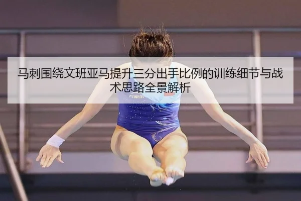 马刺围绕文班亚马提升三分出手比例的训练细节与战术思路全景解析