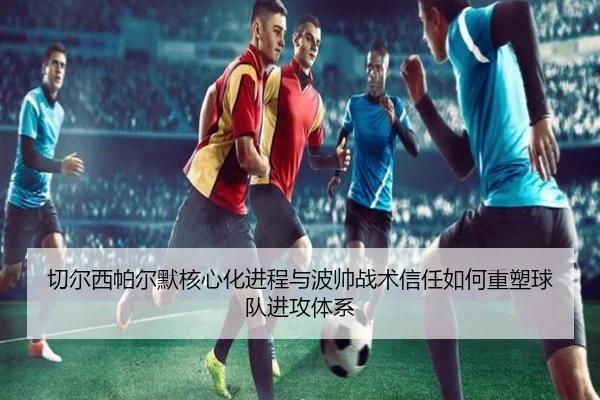 切尔西帕尔默核心化进程与波帅战术信任如何重塑球队进攻体系