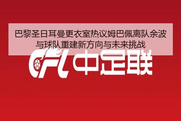 巴黎圣日耳曼更衣室热议姆巴佩离队余波与球队重建新方向与未来挑战