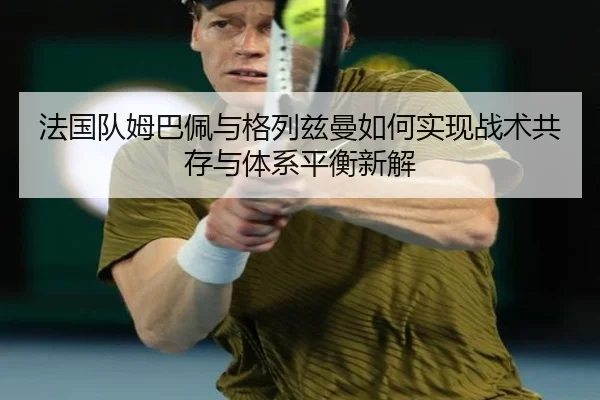 法国队姆巴佩与格列兹曼如何实现战术共存与体系平衡新解