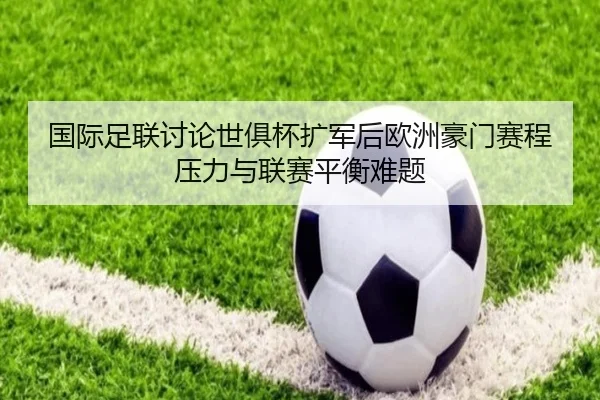 国际足联讨论世俱杯扩军后欧洲豪门赛程压力与联赛平衡难题