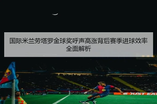 国际米兰劳塔罗金球奖呼声高涨背后赛季进球效率全面解析