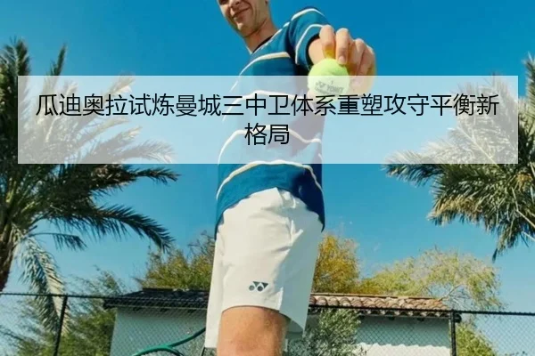 瓜迪奥拉试炼曼城三中卫体系重塑攻守平衡新格局