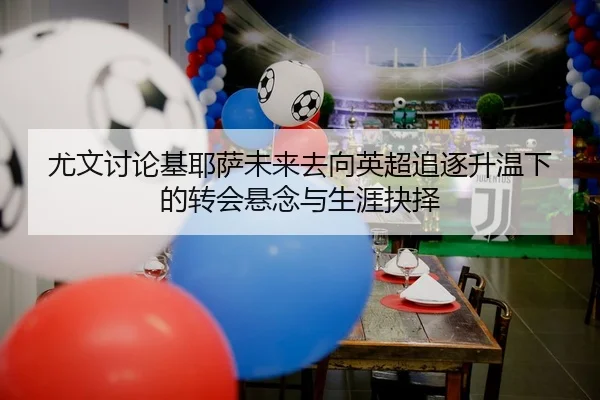 尤文讨论基耶萨未来去向英超追逐升温下的转会悬念与生涯抉择