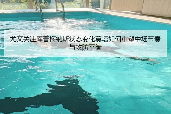 尤文关注库普梅纳斯状态变化莫塔如何重塑中场节奏与攻防平衡